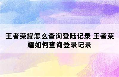 王者荣耀怎么查询登陆记录 王者荣耀如何查询登录记录